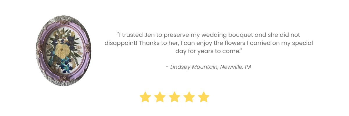 "I Trusted Jen to Preserve my wedding bouquet and she did not disappoint! Thanks to her, I can enjoy the flowers I carried on my special day for years to come." - Review by Lindsey Mountain, Newville, PA